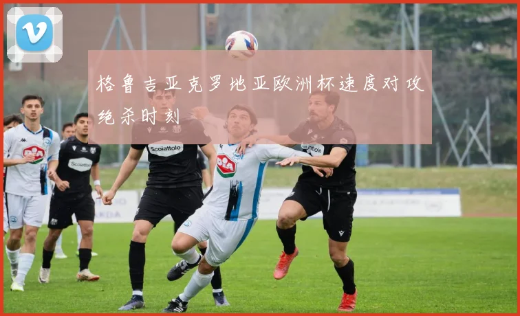 格鲁吉亚克罗地亚欧洲杯速度对攻绝杀时刻