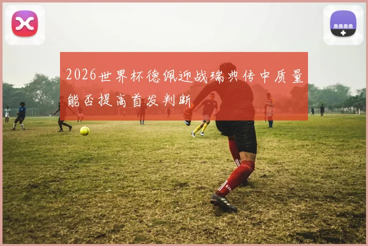 2026世界杯德佩迎战瑞典传中质量能否提高首发判断