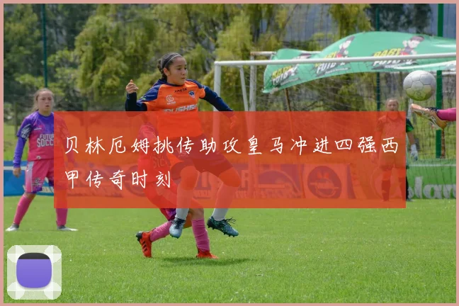 贝林厄姆挑传助攻皇马冲进四强西甲传奇时刻