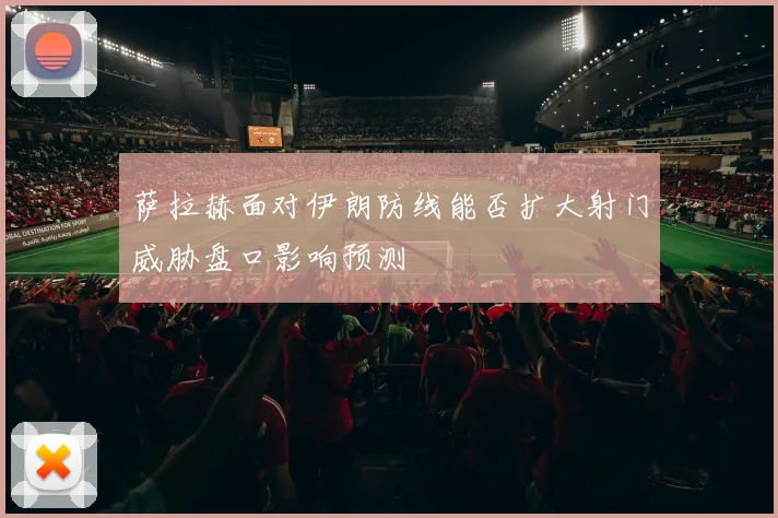 萨拉赫面对伊朗防线能否扩大射门威胁盘口影响预测
