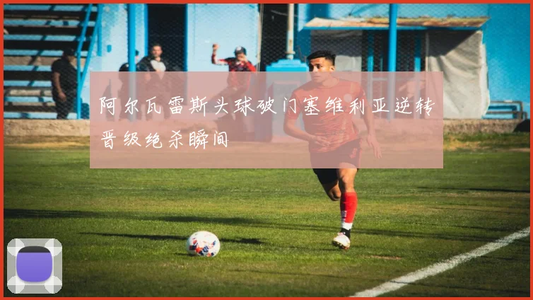 阿尔瓦雷斯头球破门塞维利亚逆转晋级绝杀瞬间