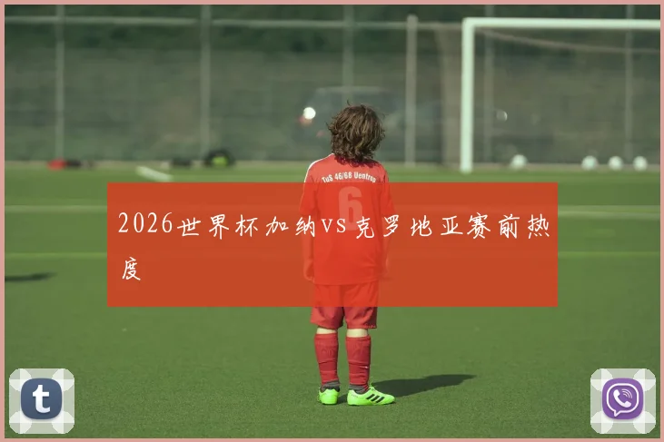 2026世界杯加纳vs克罗地亚赛前热度