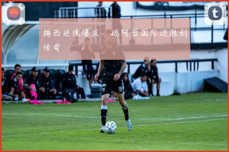 梅西逆境爆发，迈阿密国际连胜创传奇