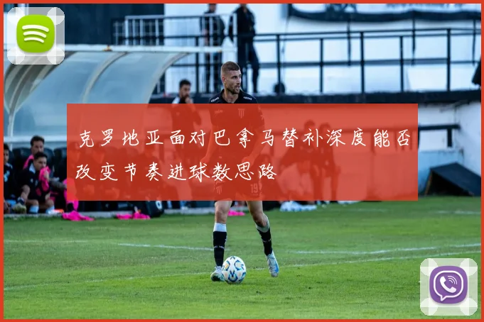 克罗地亚面对巴拿马替补深度能否改变节奏进球数思路