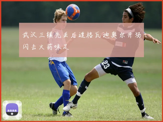 武汉三镇先丢后追格瓦迪奥尔开场闪击火药味足