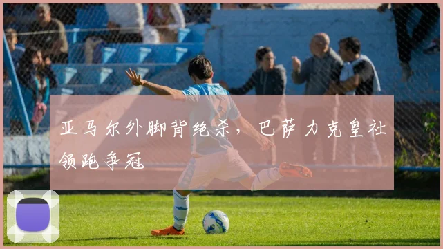 亚马尔外脚背绝杀，巴萨力克皇社领跑争冠