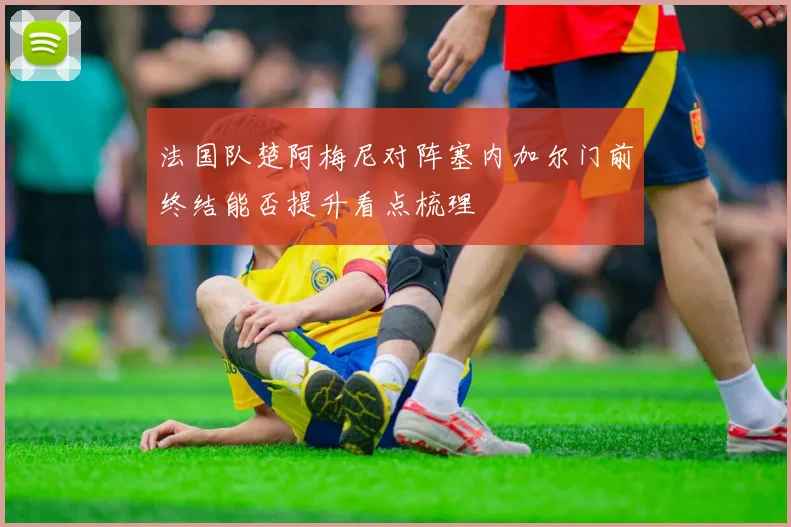 法国队楚阿梅尼对阵塞内加尔门前终结能否提升看点梳理