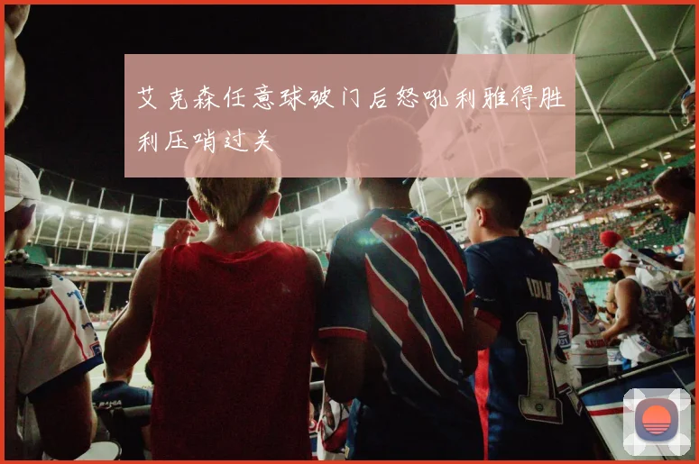 艾克森任意球破门后怒吼利雅得胜利压哨过关