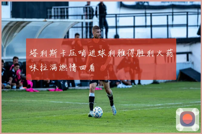 塔利斯卡压哨进球利雅得胜利火药味拉满燃情回看