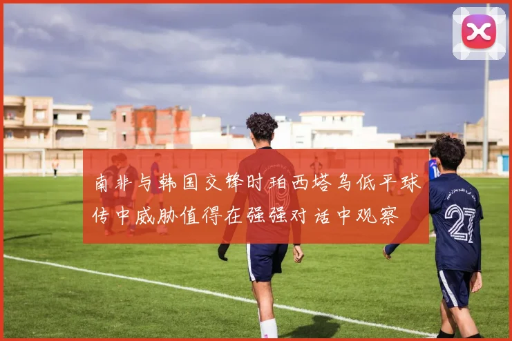 南非与韩国交锋时珀西塔乌低平球传中威胁值得在强强对话中观察