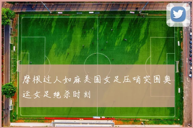 摩根过人如麻美国女足压哨突围奥运女足绝杀时刻