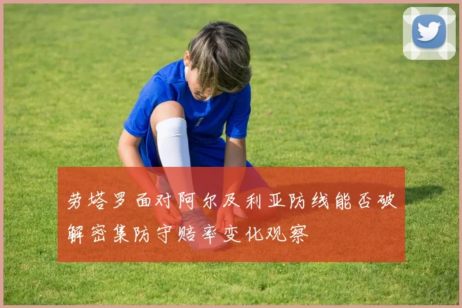 劳塔罗面对阿尔及利亚防线能否破解密集防守赔率变化观察
