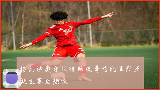 格瓦迪奥尔门将助攻哥伦比亚新王诞生赛后热议