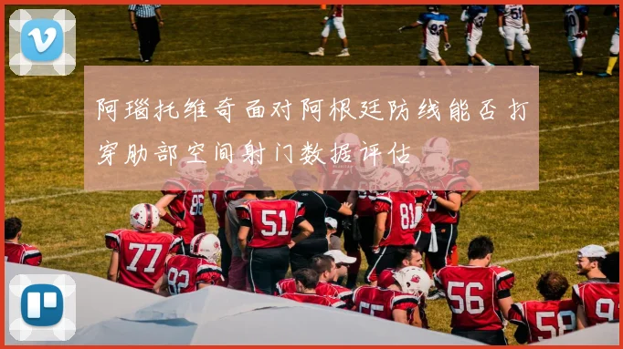 阿瑙托维奇面对阿根廷防线能否打穿肋部空间射门数据评估