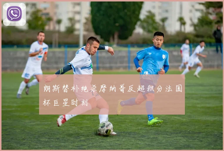 朗斯替补绝杀摩纳哥反超积分法国杯巨星时刻