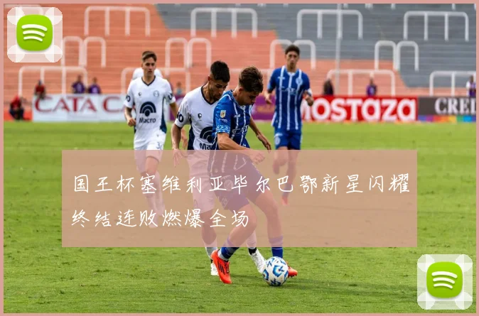 国王杯塞维利亚毕尔巴鄂新星闪耀终结连败燃爆全场