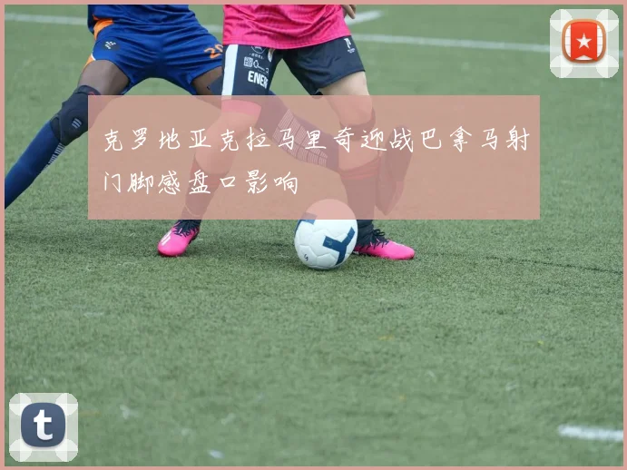 克罗地亚克拉马里奇迎战巴拿马射门脚感盘口影响